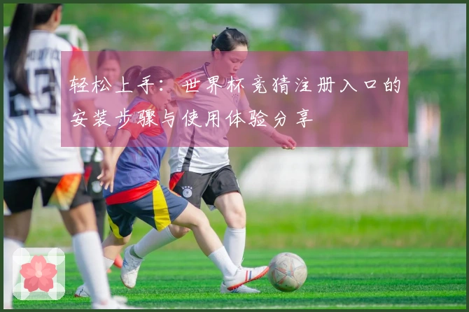 轻松上手：世界杯竞猜注册入口的安装步骤与使用体验分享