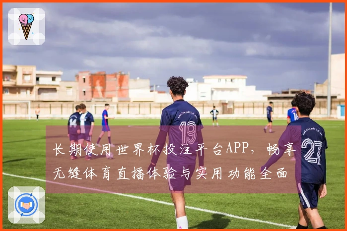 长期使用世界杯投注平台APP，畅享无缝体育直播体验与实用功能全面评测