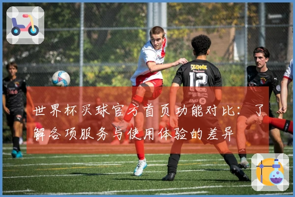 世界杯买球官方首页功能对比：了解各项服务与使用体验的差异