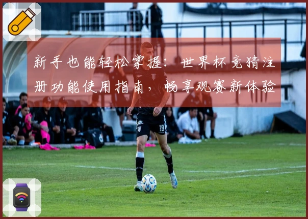 新手也能轻松掌握：世界杯竞猜注册功能使用指南，畅享观赛新体验