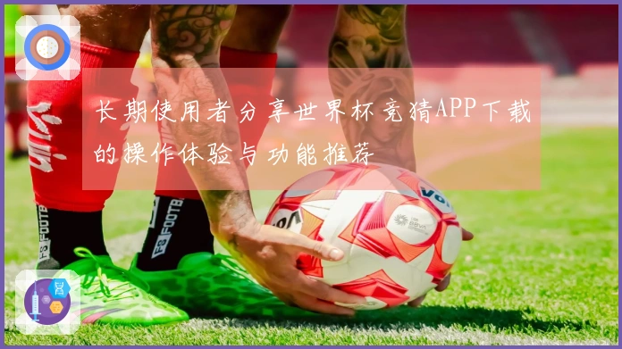 长期使用者分享世界杯竞猜APP下载的操作体验与功能推荐